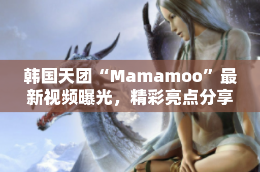 韩国天团“Mamamoo”最新视频曝光，精彩亮点分享