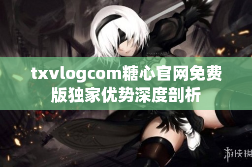 txvlogcom糖心官网免费版独家优势深度剖析