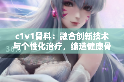 c1v1骨科：融合创新技术与个性化治疗，缔造健康骨骼新时代