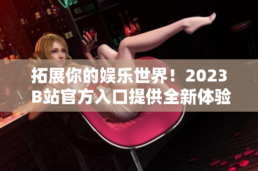 拓展你的娱乐世界！2023 B站官方入口提供全新体验！