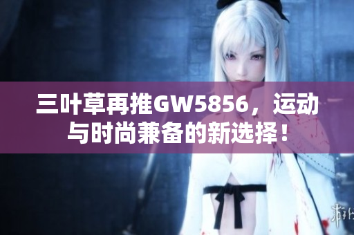 三叶草再推GW5856，运动与时尚兼备的新选择！