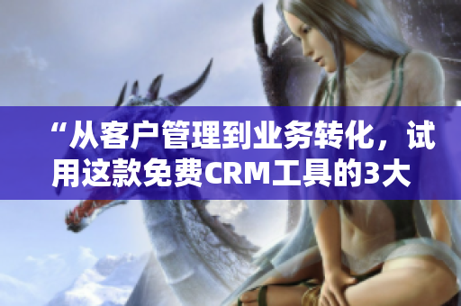 “从客户管理到业务转化，试用这款免费CRM工具的3大特色”