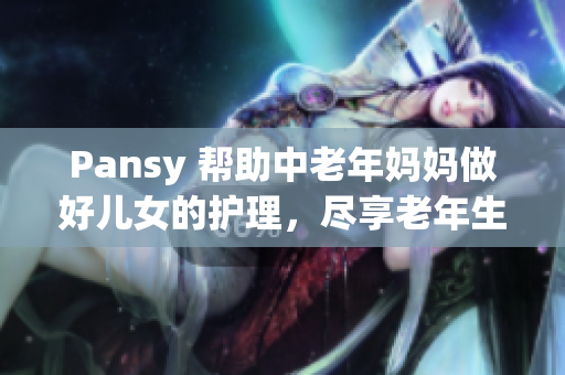 Pansy 帮助中老年妈妈做好儿女的护理，尽享老年生活