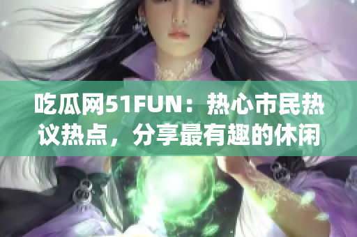 吃瓜网51FUN：热心市民热议热点，分享最有趣的休闲生活活动(1)