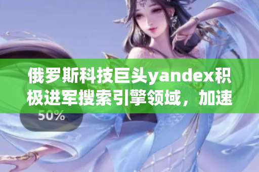 俄罗斯科技巨头yandex积极进军搜索引擎领域，加速发展！