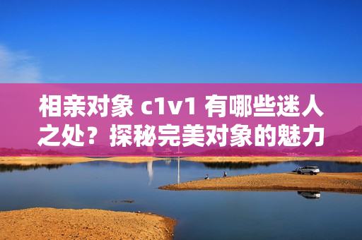 相亲对象 c1v1 有哪些迷人之处？探秘完美对象的魅力密码