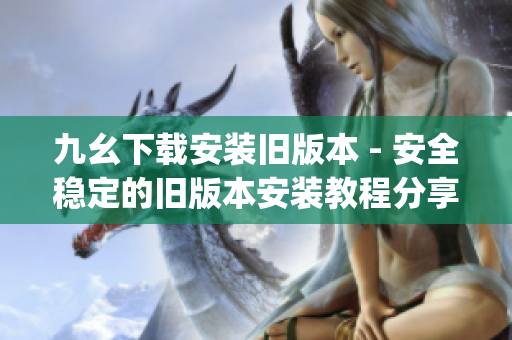 九幺下载安装旧版本 - 安全稳定的旧版本安装教程分享(1)