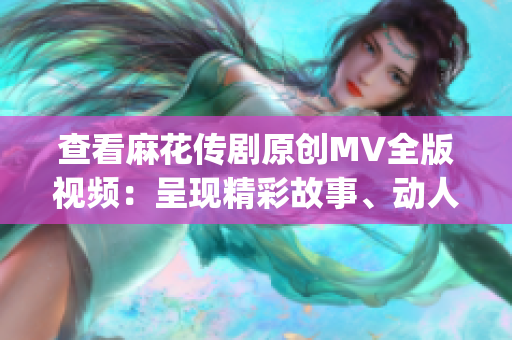 查看麻花传剧原创MV全版视频：呈现精彩故事、动人音乐和震撼画面(1)