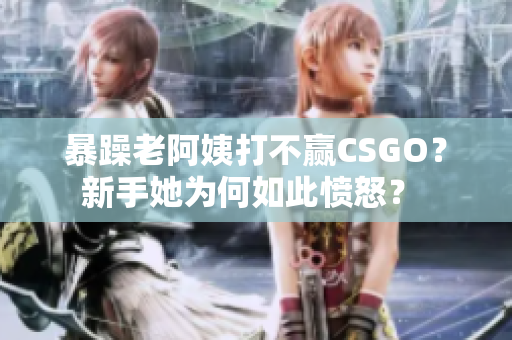 暴躁老阿姨打不赢CSGO？新手她为何如此愤怒？ 