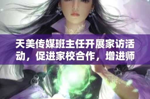 天美传媒班主任开展家访活动，促进家校合作，增进师生情感