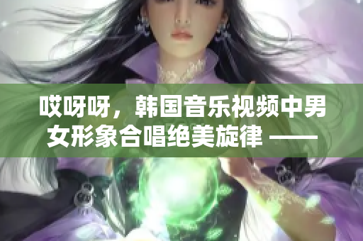 哎呀呀，韩国音乐视频中男女形象合唱绝美旋律 —— 你听了吗？