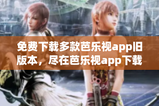 免费下载多款芭乐视app旧版本，尽在芭乐视app下载中心