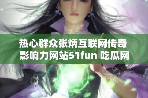 热心群众张炳互联网传奇 影响力网站51fun 吃瓜网