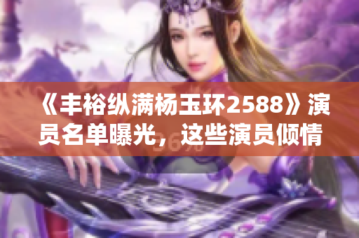 《丰裕纵满杨玉环2588》演员名单曝光，这些演员倾情演绎锦绣年华