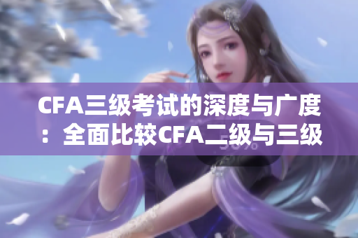 CFA三级考试的深度与广度：全面比较CFA二级与三级考试内容