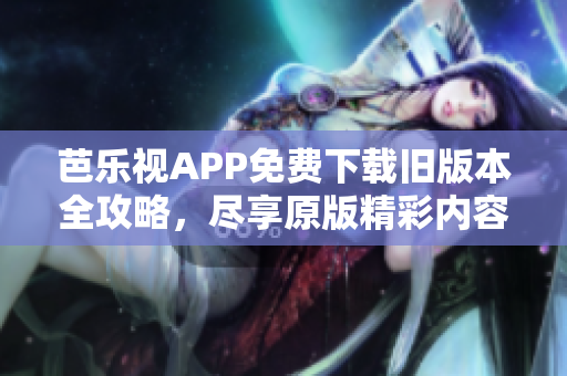 芭乐视APP免费下载旧版本全攻略，尽享原版精彩内容