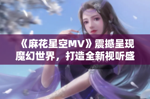 《麻花星空MV》震撼呈现魔幻世界，打造全新视听盛宴