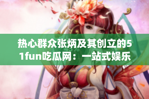 热心群众张炳及其创立的51fun吃瓜网：一站式娱乐资讯平台(1)