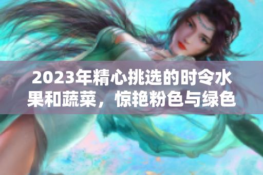 2023年精心挑选的时令水果和蔬菜，惊艳粉色与绿色交织的美丽组合