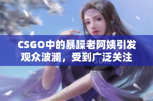 CSGO中的暴躁老阿姨引发观众波澜，受到广泛关注