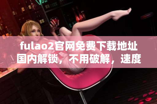 fulao2官网免费下载地址国内解锁，不用破解，速度快又稳定 