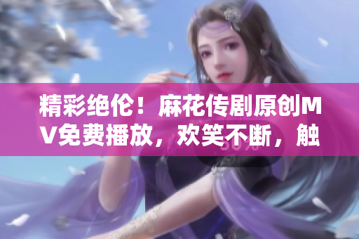 精彩绝伦！麻花传剧原创MV免费播放，欢笑不断，触动泪点