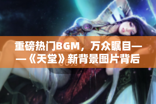 重磅热门BGM，万众瞩目——《天堂》新背景图片背后的故事！