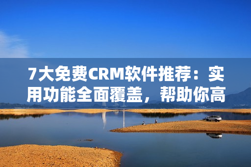 7大免费CRM软件推荐：实用功能全面覆盖，帮助你高效管理客户关系