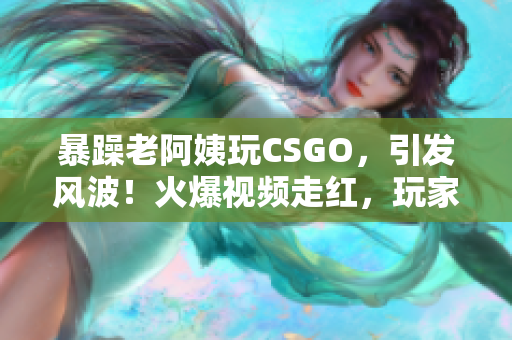 暴躁老阿姨玩CSGO，引发风波！火爆视频走红，玩家纷纷围观。