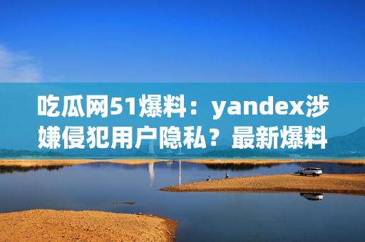 吃瓜网51爆料：yandex涉嫌侵犯用户隐私？最新爆料揭露内幕(1)