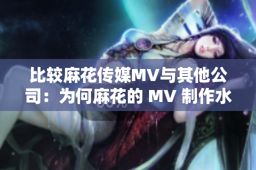 比较麻花传媒MV与其他公司：为何麻花的 MV 制作水平更高？