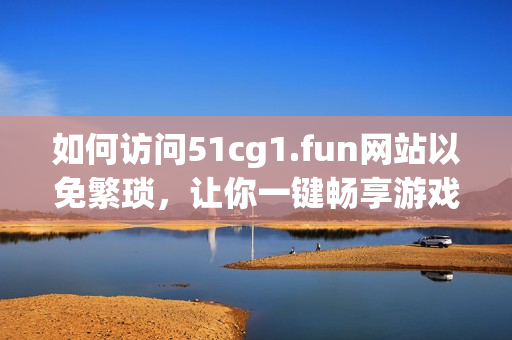 如何访问51cg1.fun网站以免繁琐，让你一键畅享游戏乐趣