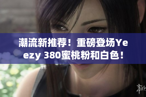 潮流新推荐！重磅登场Yeezy 380蜜桃粉和白色！