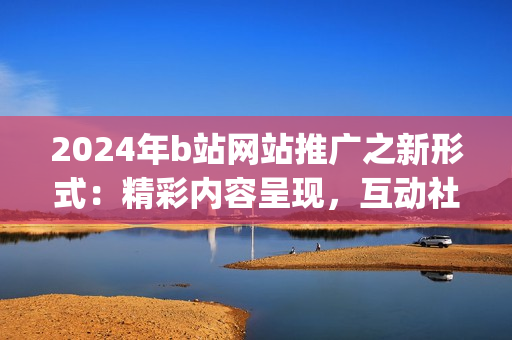 2024年b站网站推广之新形式：精彩内容呈现，互动社交引爆！(1)