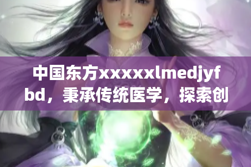 中国东方xxxxxlmedjyfbd，秉承传统医学，探索创新领域