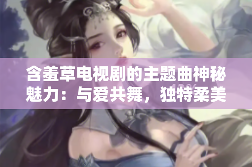 含羞草电视剧的主题曲神秘魅力：与爱共舞，独特柔美风格