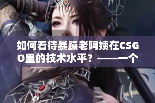 如何看待暴躁老阿姨在CSGO里的技术水平？——一个编辑的见解