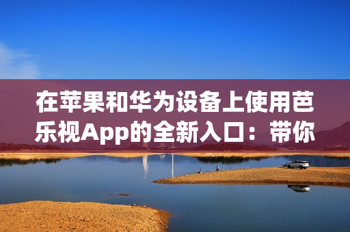 在苹果和华为设备上使用芭乐视App的全新入口：带你畅享精彩内容