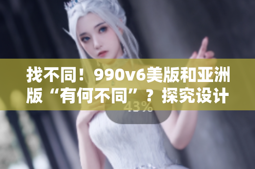 找不同！990v6美版和亚洲版“有何不同”？探究设计细节与产品适配性的区别