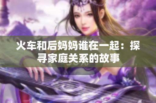 火车和后妈妈谁在一起：探寻家庭关系的故事