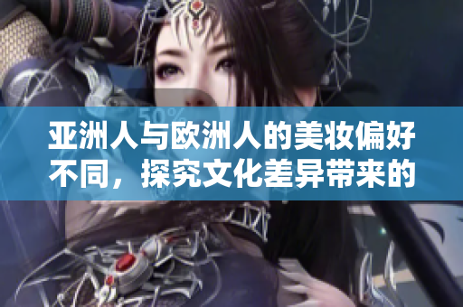 亚洲人与欧洲人的美妆偏好不同，探究文化差异带来的影响