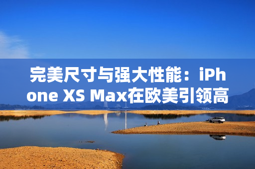 完美尺寸与强大性能：iPhone XS Max在欧美引领高端手机市场