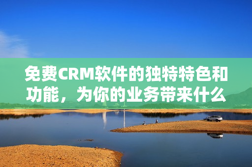 免费CRM软件的独特特色和功能，为你的业务带来什么？