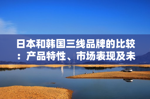 日本和韩国三线品牌的比较：产品特性、市场表现及未来发展展望