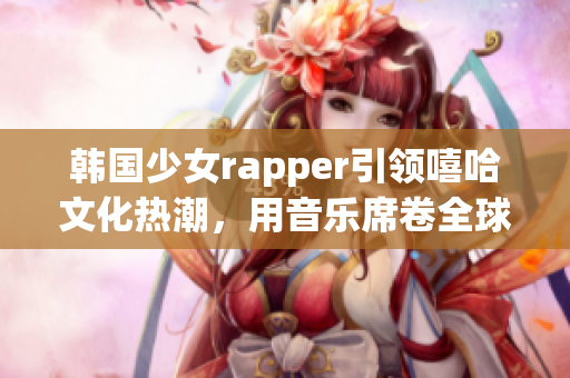 韩国少女rapper引领嘻哈文化热潮，用音乐席卷全球的新生力量