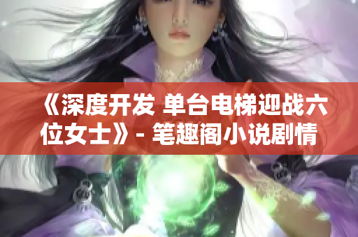 《深度开发 单台电梯迎战六位女士》- 笔趣阁小说剧情大揭秘