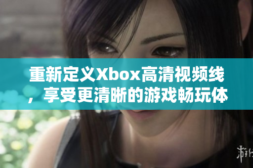 重新定义Xbox高清视频线，享受更清晰的游戏畅玩体验