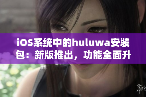 iOS系统中的huluwa安装包：新版推出，功能全面升级