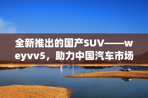 全新推出的国产SUV——weyvv5，助力中国汽车市场发展