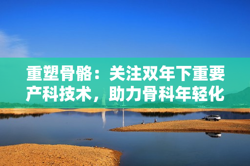 重塑骨骼：关注双年下重要产科技术，助力骨科年轻化！